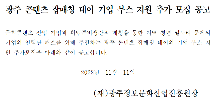 [광주정보문화산업진흥원] 광주 콘텐츠 잡매칭 데이 기업 부스 지원 추가 모집 공고. 문화콘텐츠 산업 기업과 취업준비생간의 매칭을 통한 지역 청년 일자리 문제와 기업의 인력난 해소를 위해 추진하는 광주 코넨츠 잡매칭 데이의 기업 부스 지원 추가모집을 아래와 같이 공고합니다. 2022년 11월 11일 (재)광주정보문화산업진흥원장