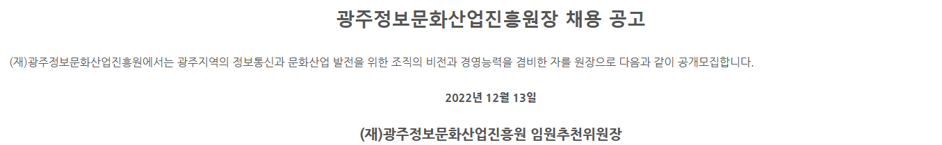 광주정보문화산업진흥원장 채용 공고. (재)광주정보문화산업진흥원에선느 광주지역의 정보통신과 문화산업 발전을 위한 조직의 비전과 경영능력을 겸비한 자를 원장으로 다음과 같이 공개모집합니다. 2022년 12월 13일 (재)광주정보문화산업진흥원 임원추천위원장