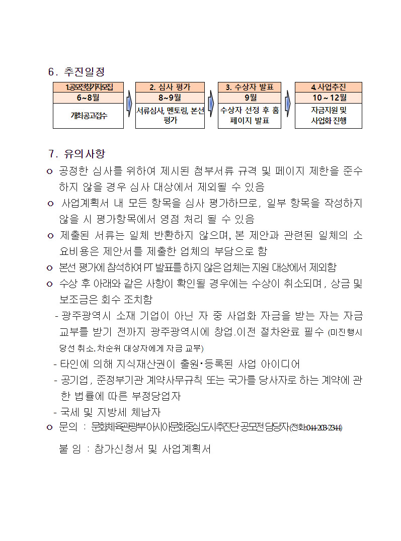 6.추진일정 1.공모전참가모집:6~8월 개최공고접수 2.심사평가:8~9월 서류심사, 멘토링, 본선평가 3.수상자발표:9월 수상자 선정 후 홈페이지 발표 4.사업추진:10~12월 자금지원 및 사업화 진행 7.유의사항 -공정한 심사를 위하여 제시된 첨부서류 규격 및 페이지 제한을 준수하지 않을 경우 심사 대상에서 제외될 수 있음 -사업계획서 내 모든 항목을 심사 평가하므로, 일부 항목을 작성하지 않을 시 평가항목에서 영점 처리 될 수 있음 -제출된 서류는 일체 반환하지 않으며, 본 제안과 관련된 일체의 소요비용은 제안서를 제출한 업체의 부담으로 함 -본선 평가에 참석하여 PT발표를 하지 않은 업체는 지원대상에서 제외함 - 수상 후 아래와 같은 사항이 확인될 경우에는 수상이 취소되며, 상금 및 보조금은 회수 조치함 -광주광역시 소재 기업이 아닌 자 중 사업화 자금을 받는 자는 자금교부를 받기 전까지 광주광역시에 창업·이전 절차완료 필수(미진행시 당선취소, 차순위 대상자에게 자금 교부) -타인에 의해 지식재산권이 출원·등록된 사업 아이디어 -공기업, 준정부기관 계약사무규칙 또는 국가를 당사자로 하는 계약에 관한 법률에 따른 부정당업자 -국세 및 지방세 체납자 -문의:문화체육관광부아시아문화중심도시추진단 공모전 담당자(전화:044-203-2344) 붙임:참가신청서 및 사업계획서