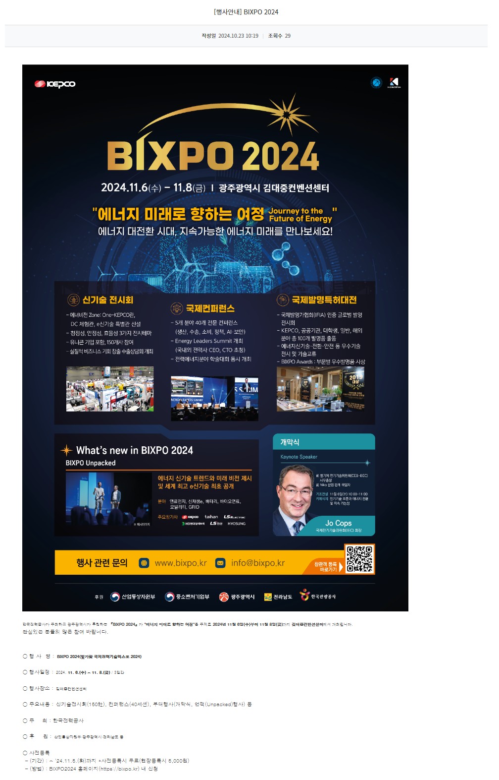[광주정보문화산업진흥원] BIXPO 2024 
BIXPO 2024
2024.11.6(수) - 11.8(금) | 광주광역시 김대중컨벤션센터
'에너지 미래로 향하는 여정 Journey to the Future of Energy'
에너지 대전환 시대, 지속가능한 에너지 미래를 만나보세요!
신기술 전시회
- 에너비전 Zone:One-KEPCO관, DC 체험관, e신기술 특별관 신설
- 청정성, 안정성, 효율성 3가지 전시테마
- 유니콘 기업 포함, 150개사 참여
- 실질적 비즈니스 기회 창출 수출상담회 개최
국제컨퍼런스 
- 5개 분야 40개 전문 컨퍼런스 (생산, 수송, 소비, 정책, AI·보안)
- Energy Leaders Summit 개최 (국내외 전력사 CEO, CTO 초청)
- 전력에너지분야 학술대회 동시 개최
국제발명특허대전
- 국제발명가협회(IFIA) 인증 글로벌 발명 전시회
- KEPCO, 공공기관, 대학생, 일반, 해외 분야 총 100개 발명품 출품
- 에너지신기술·전환·안전 등 우수기술 전시 및 기술교류
- BIXPO Awards : 부문별 우수발명품 시상
What's new in BIXPO 2024
BIXPO Unpacked
※예시이미지
에너지 신기술 트렌드와 미래 비전 제시 및 세계 최고 e신기술 최초 공개
분야 연료전지, 신재생e, 배터리, 바이오연로, 모빌리티, GRID
주요참가사 KEPCO taihan LSELECTRIC HD현대일렉트릭 LS전선 HYOSUNG
개막식
Keynote Speaker
前 벨기에 전기기술위원회(CEB-BEC) 사무총장
前 Niko 산업 관계 책임자
기조연설 11월 6일(수) 10:00-11:00
키메시지 전기기술 표준과 에너지 전환 및 지속 가능성
Jo Cops
국제전기기술위원회(IEC) 회장
행사 관련 문의 www.bixpo.kr info@bixpo.kr 참관객 등록 바로가기 QR코드
후원 산업통상자원부 중소벤처기업부 광주광역시 전라남도 한국관광공사

한국전력공사가 주최하고 광주광역시가 후원하는 『BIXPO 2024』가 '에너지 미래로 향하는 여정'을 주제로 2024년 11월 6일(수)부터 11월 8일(금)까지 김대중컨벤션센터에서 개최됩니다.
관심있는 분들의 많은 참여 바랍니다.

행 사  명 : BIXPO 2024(빛가람 국제전력기술엑스포 2024)
행사일정 : 2024. 11. 6.(수) ~ 11. 8.(금) / 3일간
행사장소 : 김대중컨벤션센터
주요내용 : 신기술전시회(150社), 컨퍼런스(40세션), 부대행사(개막식, 언팩(Unpacked)행사) 등
주     최 : 한국전력공사
후     원 : 산업통상자원부·광주광역시·전라남도 등
사전등록 
 - (기간) : ~ '24.11.5.(화)까지 *사전등록시 무료(현장등록시 5,000원)
 - (방법) : BIXPO2024 홈페이지(https://bixpo.kr) 내 신청
