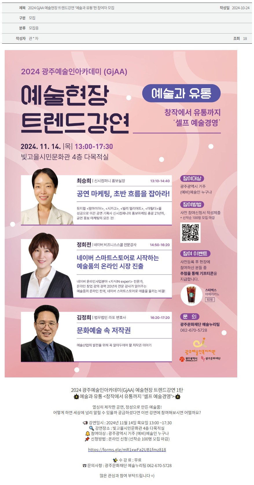 [광주문화재단] 2024 GjAA 예술현장 트렌드 강연 ‘예술과 유통’편 참여자 모집 
2024 GjAA 예술현장 트렌드 강연 예술과 유통
창작에서 유통까지 '셀프 예술경영'
2024. 11. 14. |목| 13:00-17:30
빛고을시민문화관 4층 다목적실
최승희 | 신시컴퍼니 홍보실장 13:10-14:40
공연 마케팅, 초반 흐름을 잡아라!
뮤지컬 <맘마미아!>, <시카고>, <빌리 엘리어트>, <마틸다>를 성공으로 이끈 공연 기획사 신시컴퍼니의 홍보마케팅 총괄 21년차, 공연 홍보 마케팅의 모든 것!
정희전 | 네이버 비즈니스스쿨 전문강사 14:50-16:20
네이버 스마트스토어로 시작하는 예술품의 온라인 시장 진출
네이버 온라인사업분야 <지식IN expert> 전문가, 온라인 창업 강의 경력 20년차 전문 강사가 알려주는 예술품의 온라인 판매, 네이버 스마트스토어로 매출을 올리는 비결!
김정희 | 법무법인 라포 변호사 16:20-17:20
문화예술 속 저작권
예술산업의 발전을 위해 꼭 알아두어야할 저작권 이야기
참여대상
광주광역시 거주 (예비)예술인 누구나
참여방법
사전 참여신청서 작성제출 *선착순 100명 모집 마감 QR코드
참여 이벤트
사전등록 후 현장에 참여하신 분들 중 추첨을 통해 기프티콘을 지급합니다.
스타벅스 아메리카노 10명
문의
광주문화재단 예술누리팀
062-670-5728
광주예술인복지지원 광주광역시 광주문화재단

2024 광주예술인아카데미(GjAA) 예술현장 트렌드강연 1탄
예술과 유통 <창작에서 유통까지 '셀프 예술경영'>

열심히 제작한 공연, 정성으로 만든 예술품!
어떻게 하면 세상에 널리 알릴 수 있을까 궁금하셨다면 이번 강연에 참여해보시면 어떨까요?

강연일시 : 2024년 11월 14일 목요일 13:00 ~17:30
강연장소 : 빛고을시민문화관 4층 다목적실 
참여대상 : 광주광역시 거주 (예비)예술인 누구나
신청방법 : 온라인 신청 (선착순 100명 모집 마감)

https://forms.gle/mR1xwFa2UB1fmz818

✨ 수 강 료 : 무료
☎ 문의사항 : 광주문화재단 예술누리팀 062-670-5728

많은 관심과 참여 부탁드립니다 =)