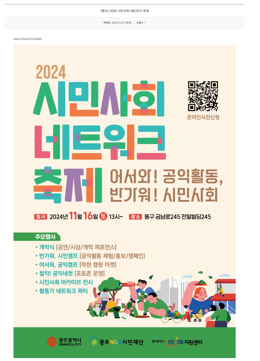 [광주정보문화산업진흥원] 2024 시민사회 네트워크 축제 
2024 시민사회 네트워크 축제 어서와! 공익활동, 반가워! 시민사회
QR코드 온라인사전신청
일시 2024년 11월 16일 토 13시~  장소 동구 금남로245 전일빌딩245
주요행사
개막식 [공연/시상/개막 퍼포먼스]
반가워, 시민캠프 [공익활동 체험/홍보/캠페인]
어서와, 공익캠프 [착한 캠핑 마켓]
찰칵! 공익네컷 [포토존 운영]
시민사회 아카이브 전시
활동가 네트워크 파티
광주광역시 광주NGO시민재단 광주광역시시민사회지원센터