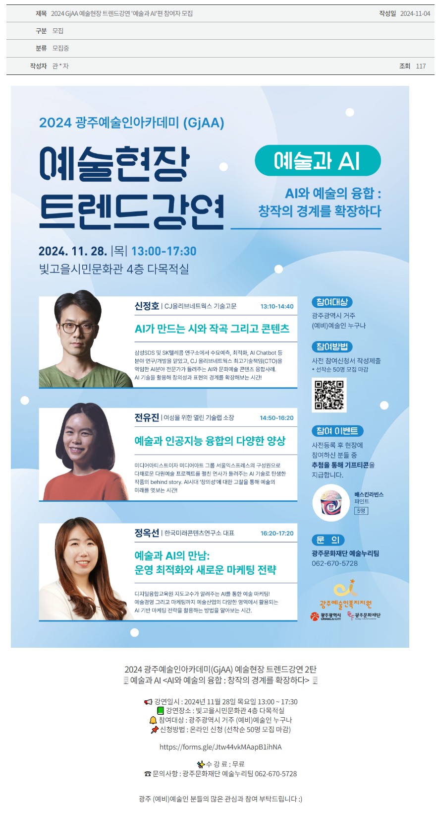 [광주문화재단] 2024 GjAA 예술현장 트렌드강연 ‘예술과 AI’편 참여자 모집 
2024 광주예술인아카데미(GjAA)
예술현장 트렌드강연 예술과 AI
AI와 예술의 융합 : 창작의 경계를 확장하다
2024.11.28. |목| 13:00-17:30
빛고을시민문화관 4층 다목적실
신정호 | CJ올리브네트웍스 기술고문 13:10-14:40
AI가 만드는 시와 작곡 그리고 콘텐츠
삼성SDS 및 SK텔레콤 연구소에서 수요예측, 최적화, AI Chatbot 등 분야 연구/개발을 맡았고, CJ 올리브네트웍스 최고기술책임(CTO)을 역임한 AI분야 전문가가 들려주는 AI와 문화예술 콘텐츠 융합사례. AI 기술을 활용해 창의성과 표현의 경계를 확장해보는 시간!
전유진 | 여성을 위한 열림 기술랩 소장 14:50-16:20
예술과 인공지능 융합의 다양한 양상
미디어아티스트이자 미디어아트 그룹 서울익스프레스의 구성원으로 다채로운 다원예술 프로젝트를 펼친 연사가 들려주는 AI 기술로 탄생한 작품의 behind story. AI시대 '창의성'에 대한 고찰을 통해 예술의 미래를 엿보는 시간!
정옥선 | 한국미래콘텐츠연구소 대표 16:20-17:20
예술과 AI의 만남: 운영 최적화와 새로운 마케팅 전략
디지털융합교육원 지도교수가 알려주는 AI를 통한 예술 마케팅! 예술경영 그리고 마케팅까지 예술산업의 다양한 영역에서 활용되는 AI 기반 마케팅 전략을 활용하는 방법을 알아보는 시간.
참여대상
광주광역시 거주 (예비)예술인 누구나
참여방법
사전 참여신청서 작성제출 &선착순 50명 모집 마감 QR코드
참여 이벤트
사전등록 후 현장에 참여하신 분들 중 추첨을 통해 기프티콘을 지급합니다.
배스킨라빈스 파인트 5명
문의
광주문화재단 예술누리팀
062-670-5728
광주예술인복지지원 광주광역시 광주문화재단

2024 광주예술인아카데미(GjAA) 예술현장 트렌드강연 2탄
예술과 AI <AI와 예술의 융합 : 창작의 경계를 확장하다>

강연일시 : 2024년 11월 28일 목요일 13:00 ~ 17:30
강연장소 : 빛고을시민문화관 4층 다목적실
참여대상 : 광주광역시 거주 (예비)예술인 누구나
신청방법 : 온라인 신청 (선착순 50명 모집 마감)

https://forms.gle/Jtw44vkMAapB1ihNA

✨수 강 료 : 무료
☎ 문의사항 : 광주문화재단 예술누리팀 062-670-5728

광주 (예비)예술인 분들의 많은 관심과 참여 부탁드립니다 :)